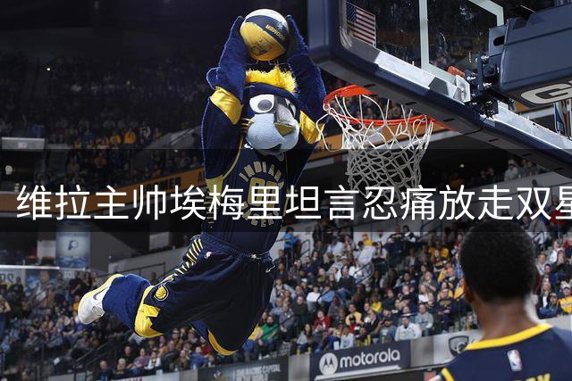 维拉主帅埃梅里坦言忍痛放走双星 1亿英镑交易实属无奈之举