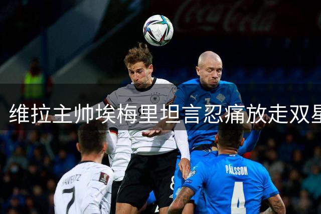 维拉主帅埃梅里坦言忍痛放走双星 1亿英镑交易实属无奈之举